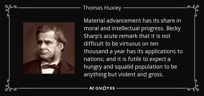 Material advancement has its share in moral and intellectual progress. Becky Sharp's acute remark that it is not difficult to be virtuous on ten thousand a year has its applications to nations; and it is futile to expect a hungry and squalid population to be anything but violent and gross. - Thomas Huxley