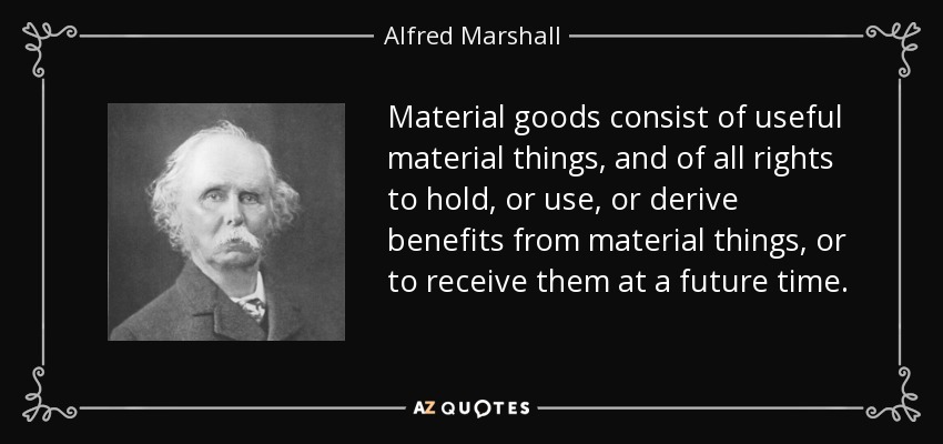 Material goods consist of useful material things, and of all rights to hold, or use, or derive benefits from material things, or to receive them at a future time. - Alfred Marshall