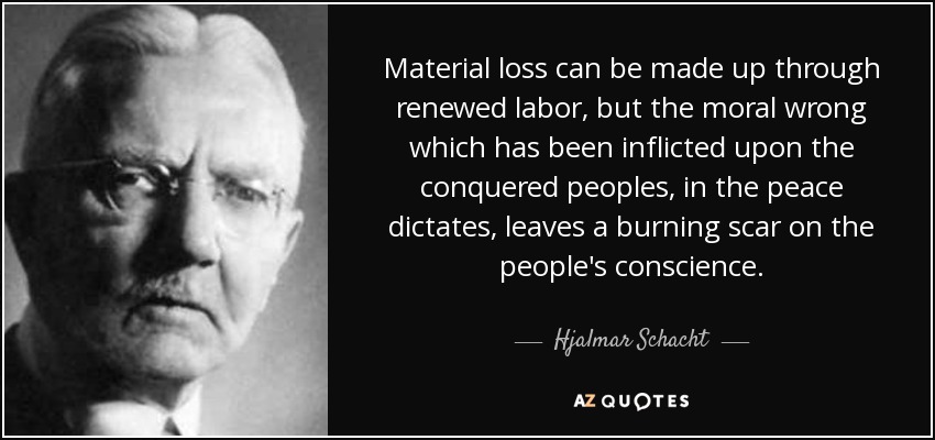 Material loss can be made up through renewed labor, but the moral wrong which has been inflicted upon the conquered peoples, in the peace dictates, leaves a burning scar on the people's conscience. - Hjalmar Schacht