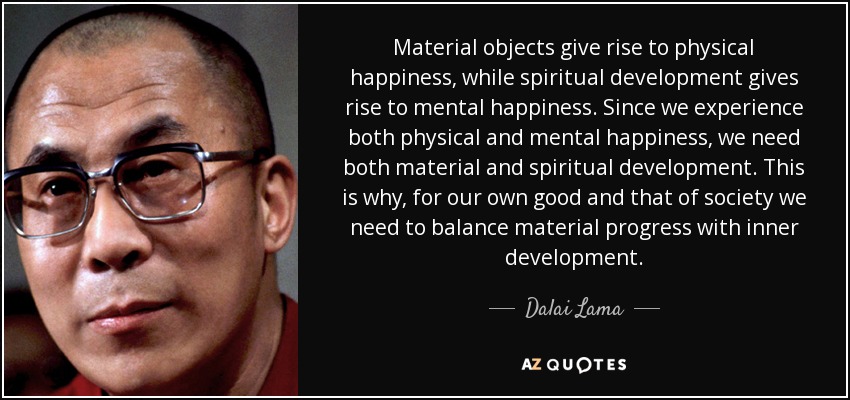 Material objects give rise to physical happiness, while spiritual development gives rise to mental happiness. Since we experience both physical and mental happiness, we need both material and spiritual development. This is why, for our own good and that of society we need to balance material progress with inner development. - Dalai Lama