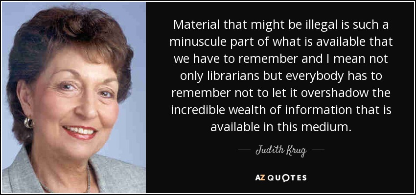 Material that might be illegal is such a minuscule part of what is available that we have to remember and I mean not only librarians but everybody has to remember not to let it overshadow the incredible wealth of information that is available in this medium. - Judith Krug