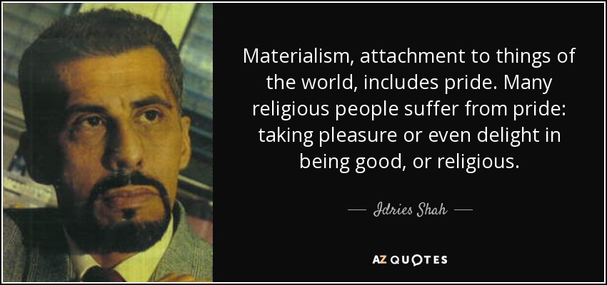 Materialism, attachment to things of the world, includes pride. Many religious people suffer from pride: taking pleasure or even delight in being good, or religious. - Idries Shah