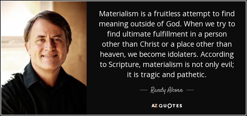 Materialism is a fruitless attempt to find meaning outside of God. When we try to find ultimate fulfillment in a person other than Christ or a place other than heaven, we become idolaters. According to Scripture, materialism is not only evil; it is tragic and pathetic. - Randy Alcorn