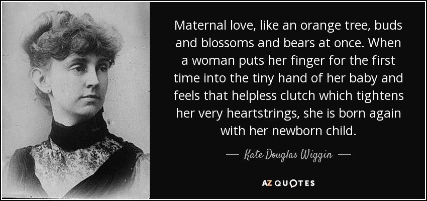 Maternal love, like an orange tree, buds and blossoms and bears at once. When a woman puts her finger for the first time into the tiny hand of her baby and feels that helpless clutch which tightens her very heartstrings, she is born again with her newborn child. - Kate Douglas Wiggin