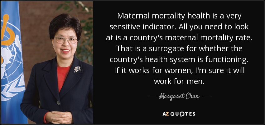 Maternal mortality health is a very sensitive indicator. All you need to look at is a country's maternal mortality rate. That is a surrogate for whether the country's health system is functioning. If it works for women, I'm sure it will work for men. - Margaret Chan