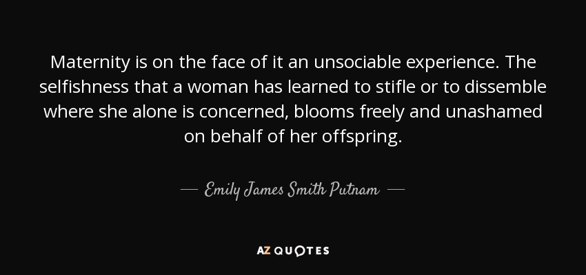 Maternity is on the face of it an unsociable experience. The selfishness that a woman has learned to stifle or to dissemble where she alone is concerned, blooms freely and unashamed on behalf of her offspring. - Emily James Smith Putnam