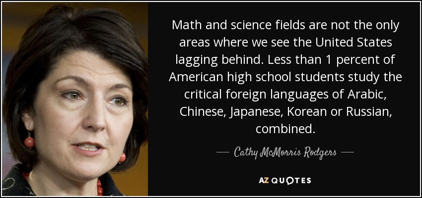 Math and science fields are not the only areas where we see the United States lagging behind. Less than 1 percent of American high school students study the critical foreign languages of Arabic, Chinese, Japanese, Korean or Russian, combined. - Cathy McMorris Rodgers