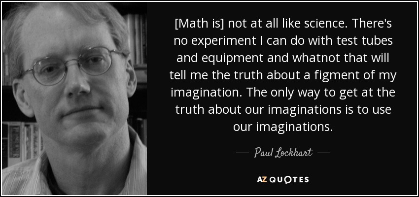 [Math is] not at all like science. There's no experiment I can do with test tubes and equipment and whatnot that will tell me the truth about a figment of my imagination. The only way to get at the truth about our imaginations is to use our imaginations. - Paul Lockhart