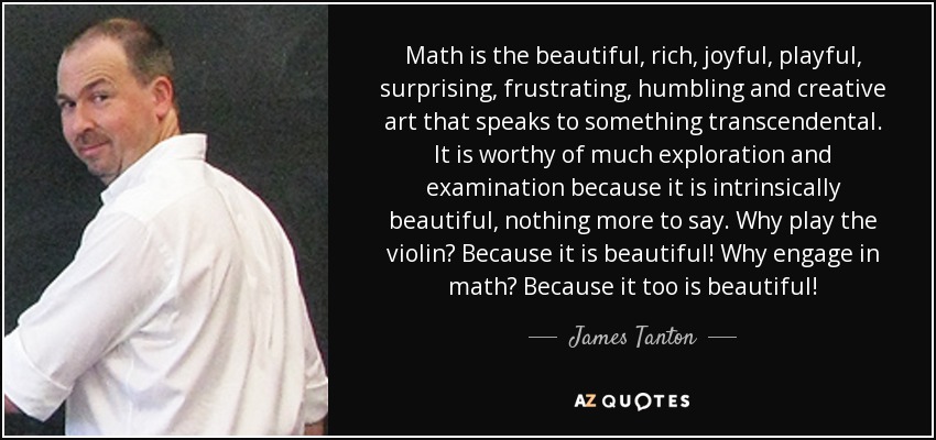 Math is the beautiful, rich, joyful, playful, surprising, frustrating, humbling and creative art that speaks to something transcendental. It is worthy of much exploration and examination because it is intrinsically beautiful, nothing more to say. Why play the violin? Because it is beautiful! Why engage in math? Because it too is beautiful! - James Tanton