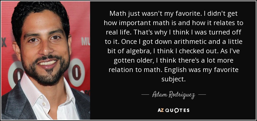 Math just wasn't my favorite. I didn't get how important math is and how it relates to real life. That's why I think I was turned off to it. Once I got down arithmetic and a little bit of algebra, I think I checked out. As I've gotten older, I think there's a lot more relation to math. English was my favorite subject. - Adam Rodriguez