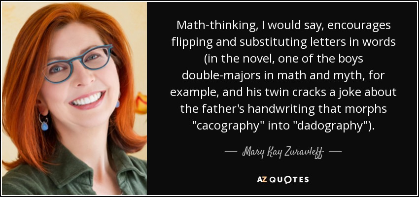 Math-thinking, I would say, encourages flipping and substituting letters in words (in the novel, one of the boys double-majors in math and myth, for example, and his twin cracks a joke about the father's handwriting that morphs 