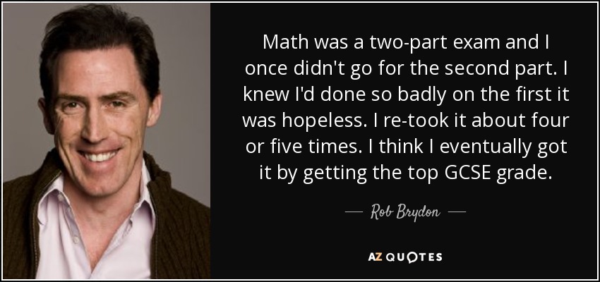 Math was a two-part exam and I once didn't go for the second part. I knew I'd done so badly on the first it was hopeless. I re-took it about four or five times. I think I eventually got it by getting the top GCSE grade. - Rob Brydon