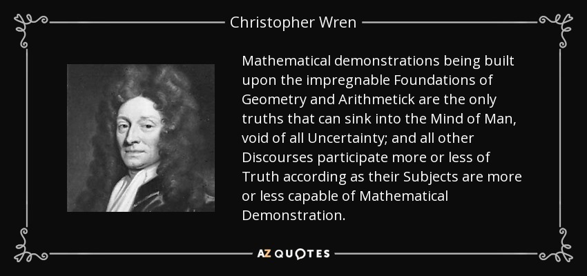 Mathematical demonstrations being built upon the impregnable Foundations of Geometry and Arithmetick are the only truths that can sink into the Mind of Man, void of all Uncertainty; and all other Discourses participate more or less of Truth according as their Subjects are more or less capable of Mathematical Demonstration. - Christopher Wren