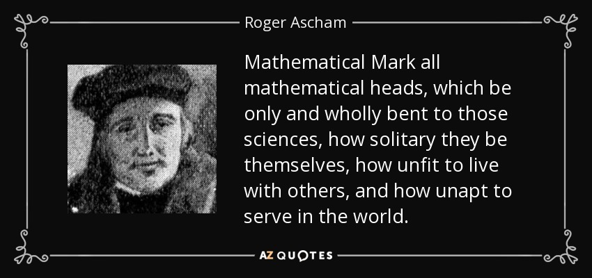 Mathematical Mark all mathematical heads, which be only and wholly bent to those sciences, how solitary they be themselves, how unfit to live with others, and how unapt to serve in the world. - Roger Ascham