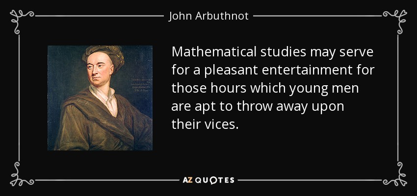 Mathematical studies may serve for a pleasant entertainment for those hours which young men are apt to throw away upon their vices. - John Arbuthnot