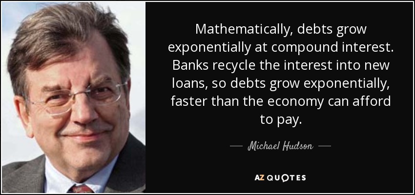 Mathematically, debts grow exponentially at compound interest. Banks recycle the interest into new loans, so debts grow exponentially, faster than the economy can afford to pay. - Michael Hudson