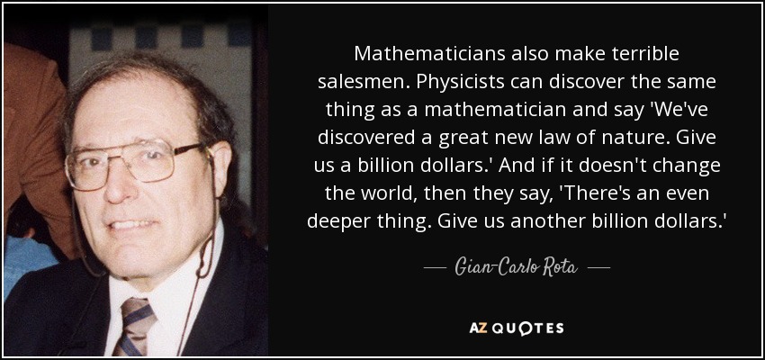 Mathematicians also make terrible salesmen. Physicists can discover the same thing as a mathematician and say 'We've discovered a great new law of nature. Give us a billion dollars.' And if it doesn't change the world, then they say, 'There's an even deeper thing. Give us another billion dollars.' - Gian-Carlo Rota