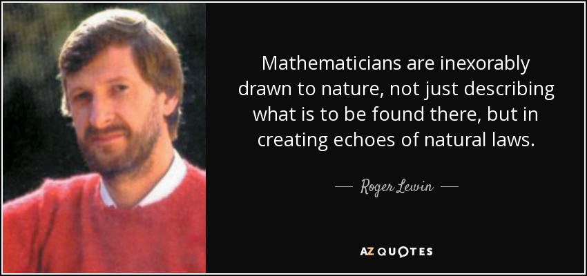 Mathematicians are inexorably drawn to nature, not just describing what is to be found there, but in creating echoes of natural laws. - Roger Lewin