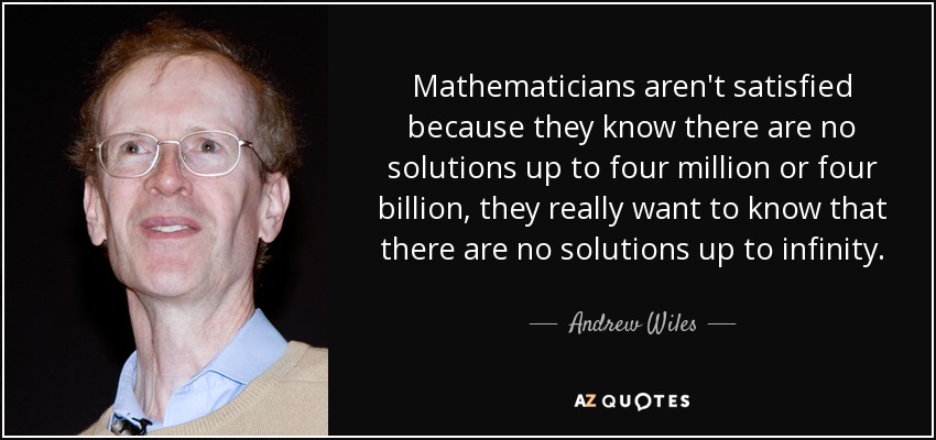 Mathematicians aren't satisfied because they know there are no solutions up to four million or four billion, they really want to know that there are no solutions up to infinity. - Andrew Wiles