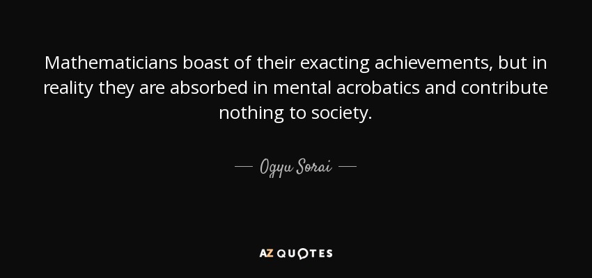 Mathematicians boast of their exacting achievements, but in reality they are absorbed in mental acrobatics and contribute nothing to society. - Ogyu Sorai