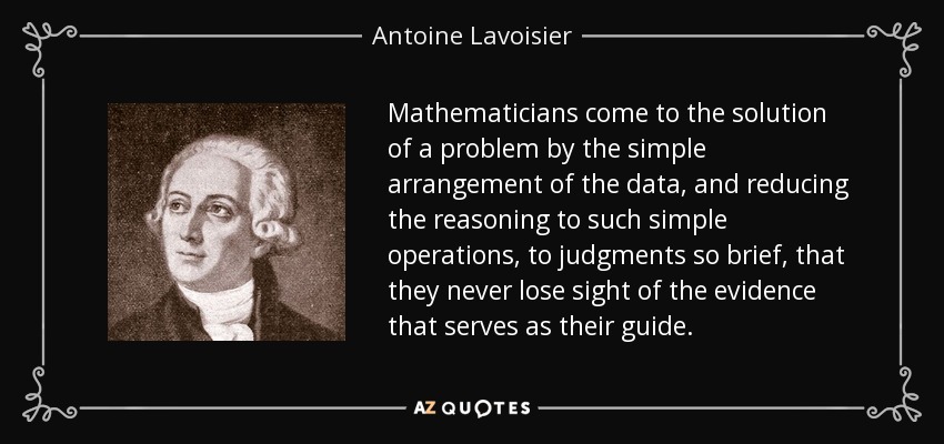 Mathematicians come to the solution of a problem by the simple arrangement of the data, and reducing the reasoning to such simple operations, to judgments so brief, that they never lose sight of the evidence that serves as their guide. - Antoine Lavoisier