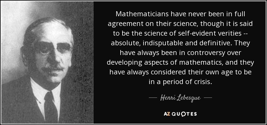 Mathematicians have never been in full agreement on their science, though it is said to be the science of self-evident verities -- absolute, indisputable and definitive. They have always been in controversy over developing aspects of mathematics, and they have always considered their own age to be in a period of crisis. - Henri Lebesgue