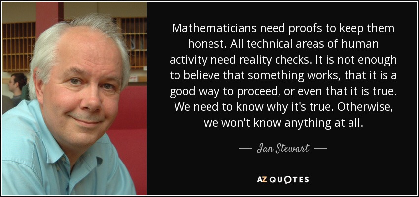 Mathematicians need proofs to keep them honest. All technical areas of human activity need reality checks. It is not enough to believe that something works, that it is a good way to proceed, or even that it is true. We need to know why it's true. Otherwise, we won't know anything at all. - Ian Stewart