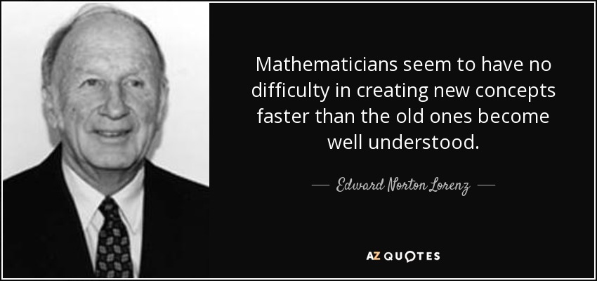 Mathematicians seem to have no difficulty in creating new concepts faster than the old ones become well understood. - Edward Norton Lorenz