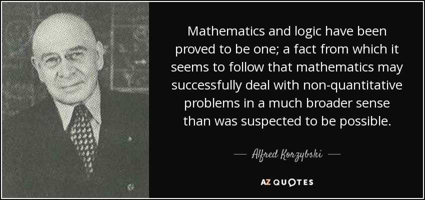 Mathematics and logic have been proved to be one; a fact from which it seems to follow that mathematics may successfully deal with non-quantitative problems in a much broader sense than was suspected to be possible. - Alfred Korzybski