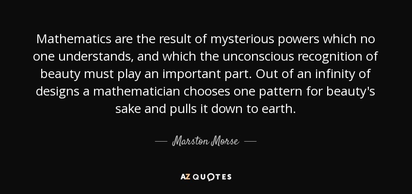 Mathematics are the result of mysterious powers which no one understands, and which the unconscious recognition of beauty must play an important part. Out of an infinity of designs a mathematician chooses one pattern for beauty's sake and pulls it down to earth. - Marston Morse