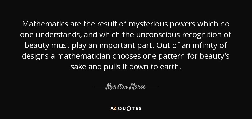 Mathematics are the result of mysterious powers which no one understands, and which the unconscious recognition of beauty must play an important part. Out of an infinity of designs a mathematician chooses one pattern for beauty's sake and pulls it down to earth. - Marston Morse