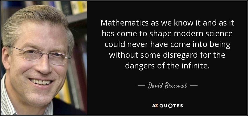 Mathematics as we know it and as it has come to shape modern science could never have come into being without some disregard for the dangers of the infinite. - David Bressoud
