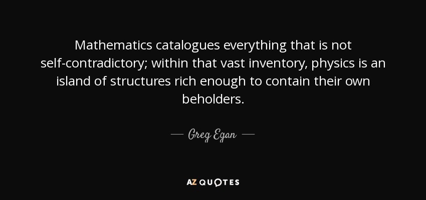 Mathematics catalogues everything that is not self-contradictory; within that vast inventory, physics is an island of structures rich enough to contain their own beholders. - Greg Egan
