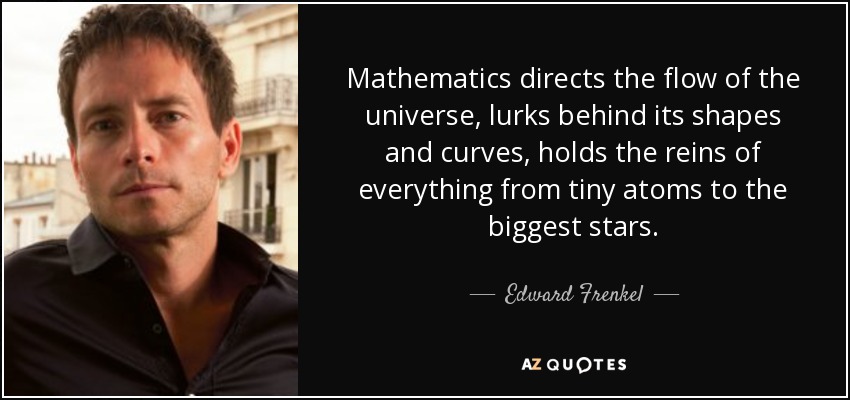 Mathematics directs the flow of the universe, lurks behind its shapes and curves, holds the reins of everything from tiny atoms to the biggest stars. - Edward Frenkel