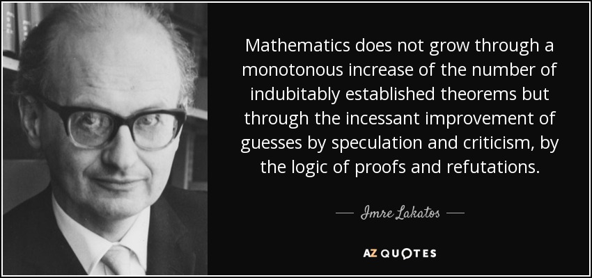 Mathematics does not grow through a monotonous increase of the number of indubitably established theorems but through the incessant improvement of guesses by speculation and criticism, by the logic of proofs and refutations. - Imre Lakatos