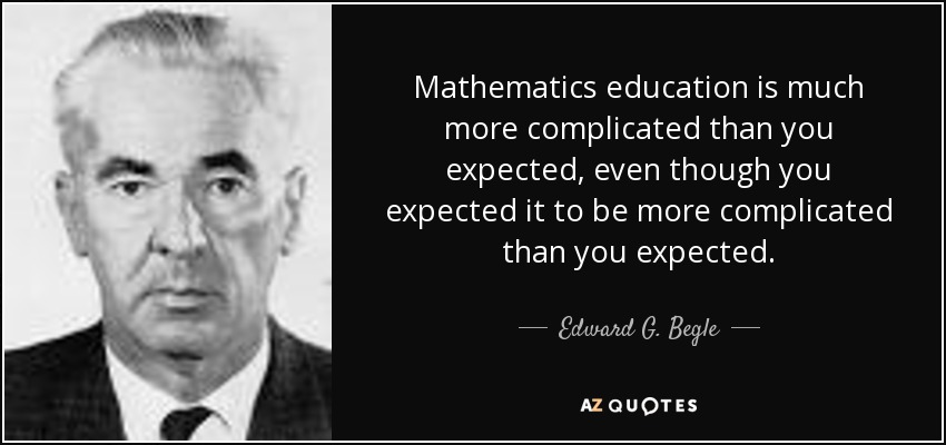 Mathematics education is much more complicated than you expected, even though you expected it to be more complicated than you expected. - Edward G. Begle