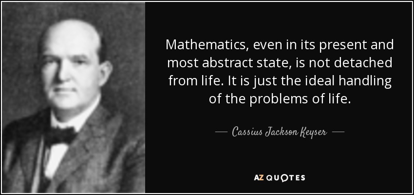 Mathematics, even in its present and most abstract state, is not detached from life. It is just the ideal handling of the problems of life. - Cassius Jackson Keyser