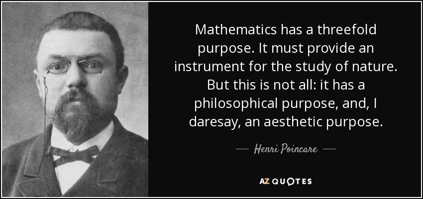 Mathematics has a threefold purpose. It must provide an instrument for the study of nature. But this is not all: it has a philosophical purpose, and, I daresay, an aesthetic purpose. - Henri Poincare