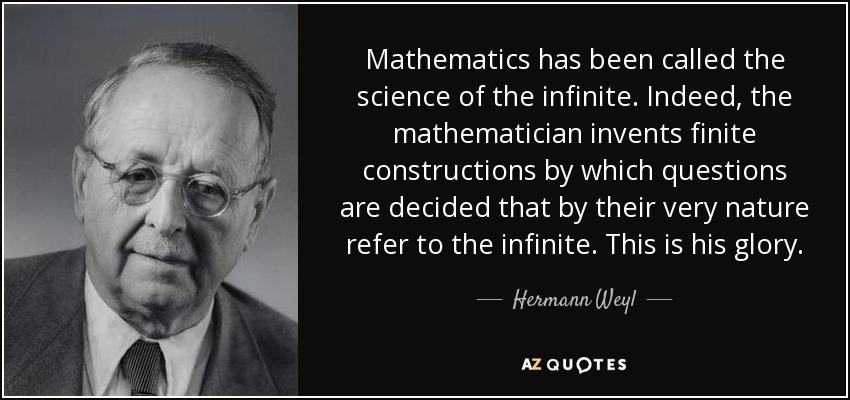 Mathematics has been called the science of the infinite. Indeed, the mathematician invents finite constructions by which questions are decided that by their very nature refer to the infinite. This is his glory. - Hermann Weyl