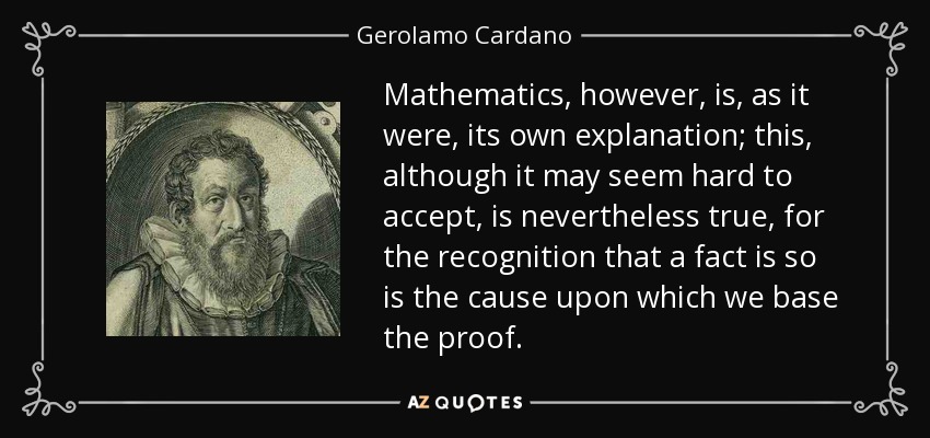 Mathematics, however, is, as it were, its own explanation; this, although it may seem hard to accept, is nevertheless true, for the recognition that a fact is so is the cause upon which we base the proof. - Gerolamo Cardano