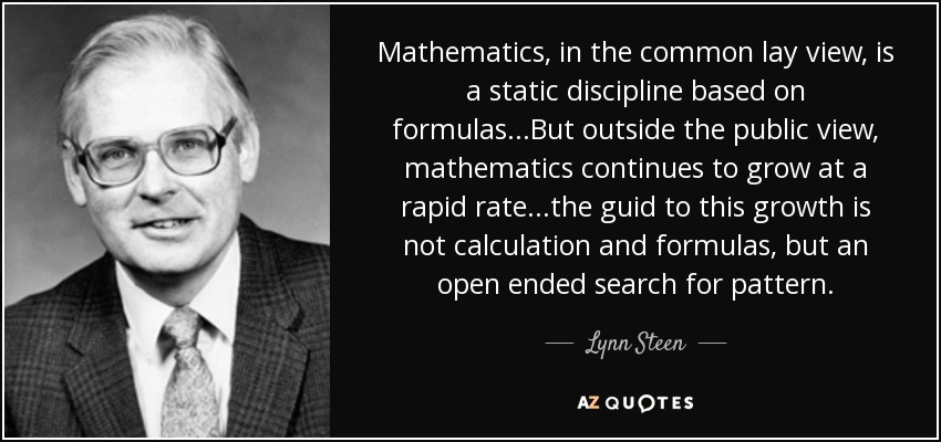 Mathematics, in the common lay view, is a static discipline based on formulas...But outside the public view, mathematics continues to grow at a rapid rate...the guid to this growth is not calculation and formulas, but an open ended search for pattern. - Lynn Steen