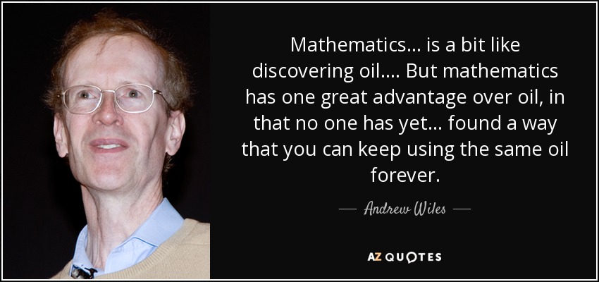 Mathematics... is a bit like discovering oil. ... But mathematics has one great advantage over oil, in that no one has yet ... found a way that you can keep using the same oil forever. - Andrew Wiles