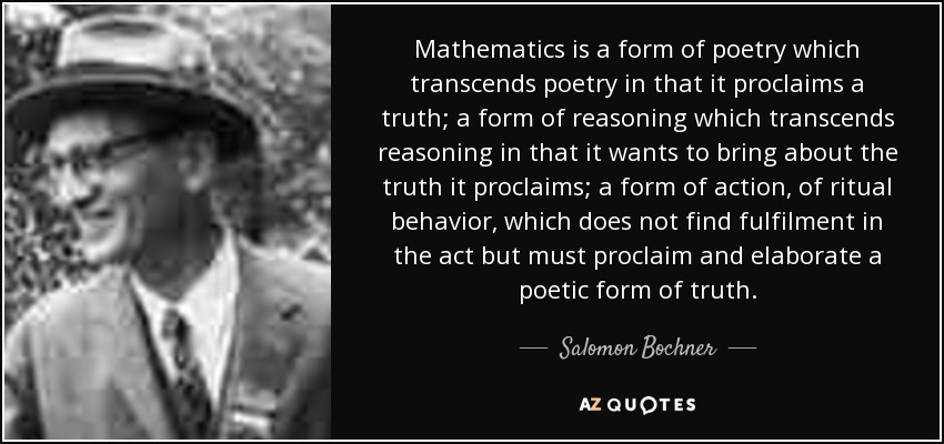 Mathematics is a form of poetry which transcends poetry in that it proclaims a truth; a form of reasoning which transcends reasoning in that it wants to bring about the truth it proclaims; a form of action, of ritual behavior, which does not find fulfilment in the act but must proclaim and elaborate a poetic form of truth. - Salomon Bochner