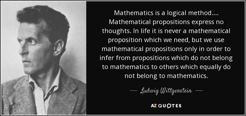 Mathematics is a logical method. . . . Mathematical propositions express no thoughts. In life it is never a mathematical proposition which we need, but we use mathematical propositions only in order to infer from propositions which do not belong to mathematics to others which equally do not belong to mathematics. - Ludwig Wittgenstein