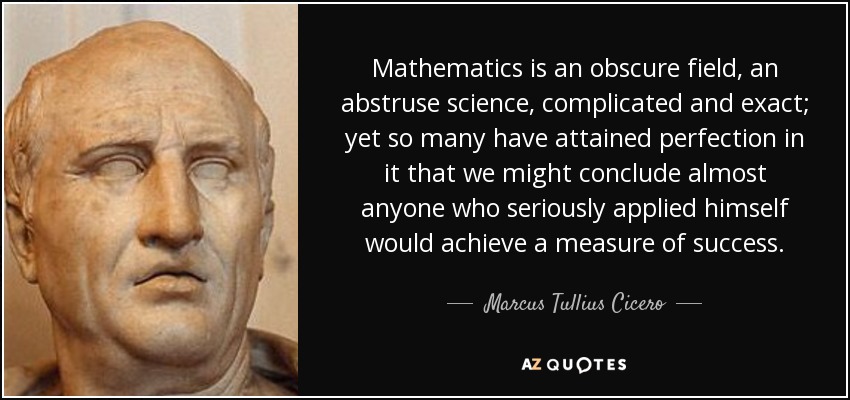 Mathematics is an obscure field, an abstruse science, complicated and exact; yet so many have attained perfection in it that we might conclude almost anyone who seriously applied himself would achieve a measure of success. - Marcus Tullius Cicero