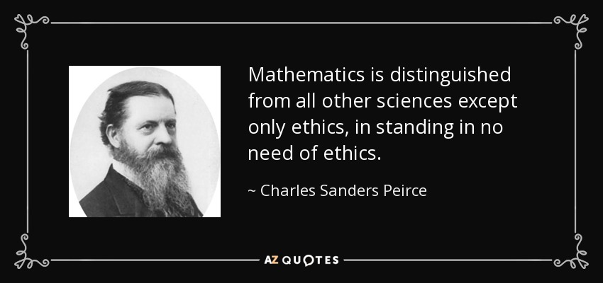 Mathematics is distinguished from all other sciences except only ethics, in standing in no need of ethics. - Charles Sanders Peirce