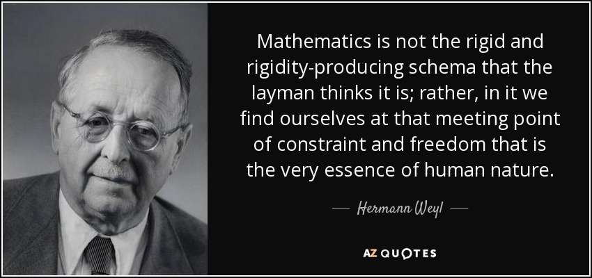 Mathematics is not the rigid and rigidity-producing schema that the layman thinks it is; rather, in it we find ourselves at that meeting point of constraint and freedom that is the very essence of human nature. - Hermann Weyl
