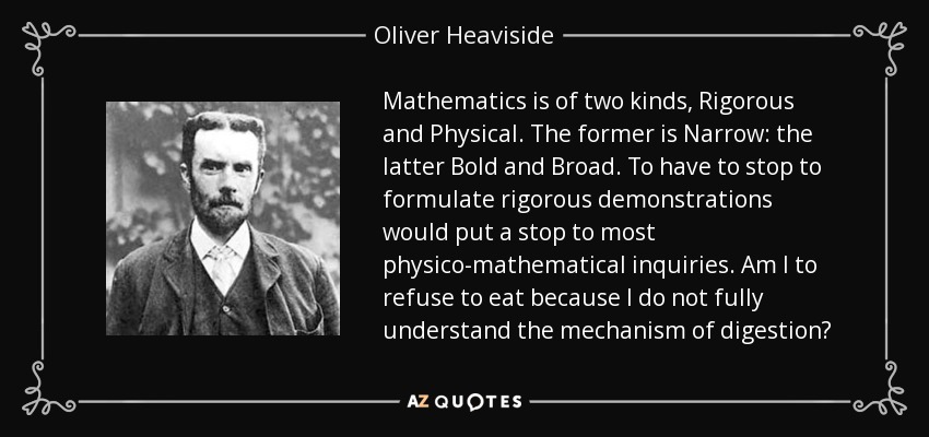 Mathematics is of two kinds, Rigorous and Physical. The former is Narrow: the latter Bold and Broad. To have to stop to formulate rigorous demonstrations would put a stop to most physico-mathematical inquiries. Am I to refuse to eat because I do not fully understand the mechanism of digestion? - Oliver Heaviside