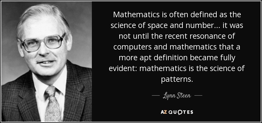 Mathematics is often defined as the science of space and number . . . it was not until the recent resonance of computers and mathematics that a more apt definition became fully evident: mathematics is the science of patterns. - Lynn Steen