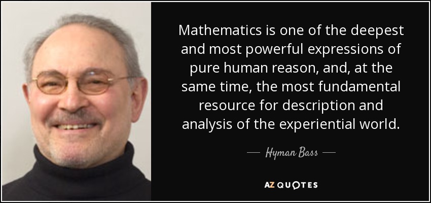 Mathematics is one of the deepest and most powerful expressions of pure human reason, and, at the same time, the most fundamental resource for description and analysis of the experiential world. - Hyman Bass